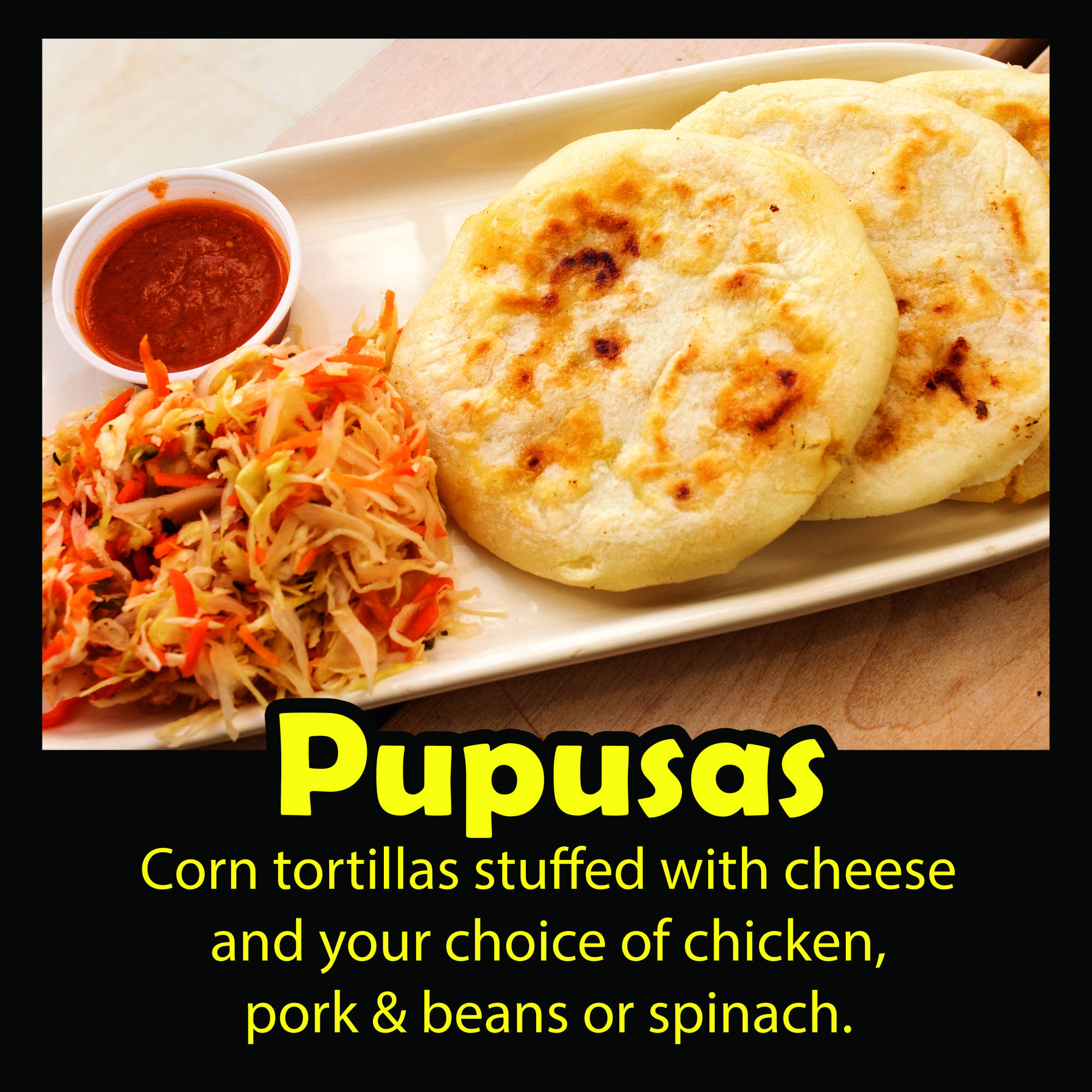 Pupusas: Corn tortillas stuffed with cheese and your choice of chicken, pork & beans or spinach.